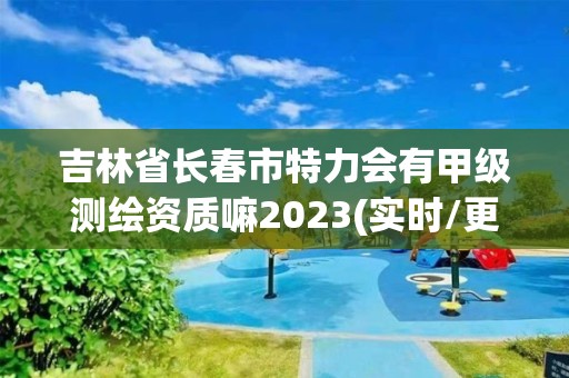 吉林省长春市特力会有甲级测绘资质嘛2023(实时/更新中)