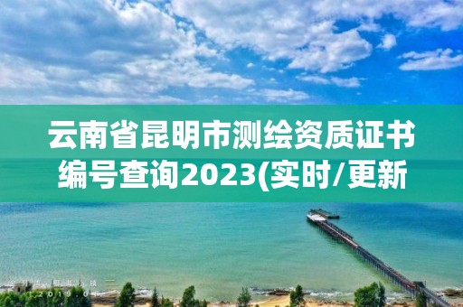 云南省昆明市测绘资质证书编号查询2023(实时/更新中)