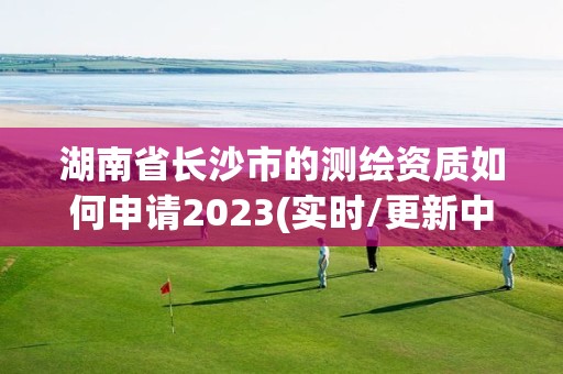 湖南省长沙市的测绘资质如何申请2023(实时/更新中)