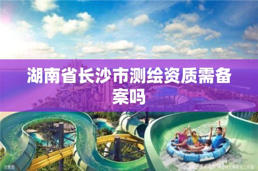 湖南省长沙市测绘资质需备案吗