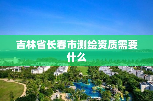 吉林省长春市测绘资质需要什么