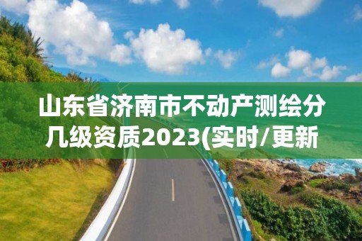 山东省济南市不动产测绘分几级资质2023(实时/更新中)