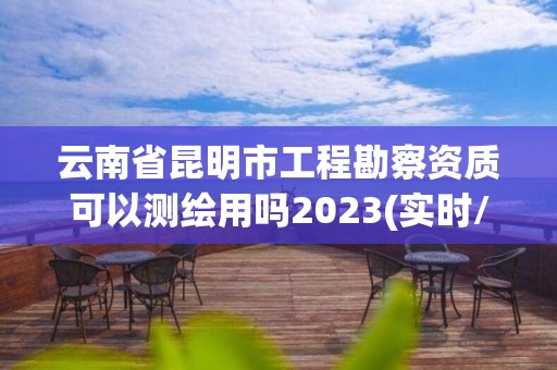 云南省昆明市工程勘察资质可以测绘用吗2023(实时/更新中)