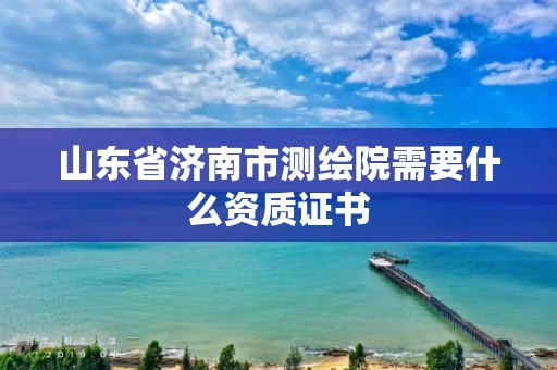 山东省济南市测绘院需要什么资质证书