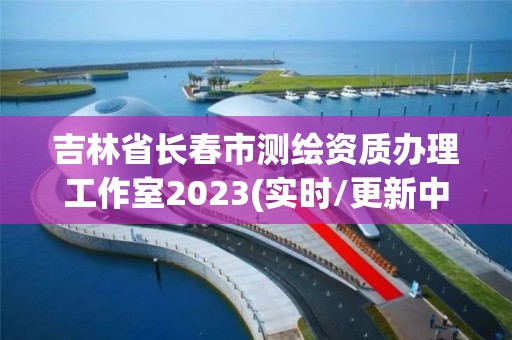 吉林省长春市测绘资质办理工作室2023(实时/更新中)