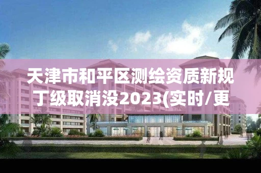 天津市和平区测绘资质新规丁级取消没2023(实时/更新中) 天津市和平区测绘资质新规丁级取消没2023(实时/更新中)