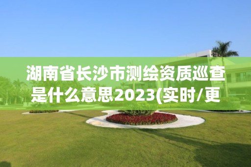 湖南省长沙市测绘资质巡查是什么意思2023(实时/更新中)