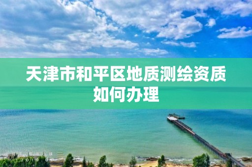 天津市和平区地质测绘资质如何办理