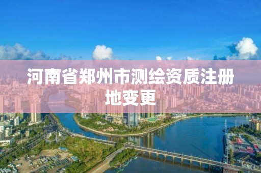 河南省郑州市测绘资质注册地变更