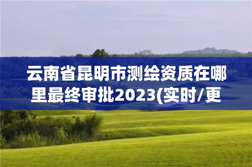 云南省昆明市测绘资质在哪里最终审批2023(实时/更新中) 云南省昆明市测绘资质在哪里最终审批2023(实时/更新中)
