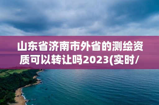 山东省济南市外省的测绘资质可以转让吗2023(实时/更新中)