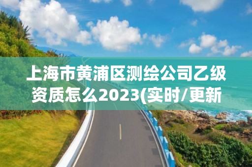 上海市黄浦区测绘公司乙级资质怎么2023(实时/更新中)