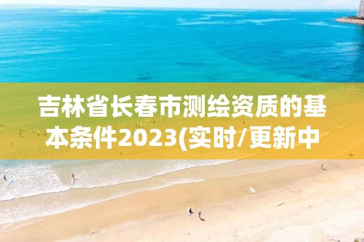 吉林省长春市测绘资质的基本条件2023(实时/更新中)