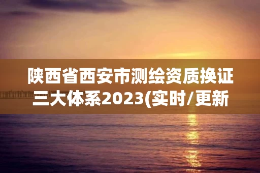 陕西省西安市测绘资质换证三大体系2023(实时/更新中) 陕西省西安市测绘资质换证三大体系2023(实时/更新中)