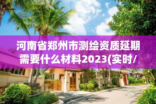 河南省郑州市测绘资质延期需要什么材料2023(实时/更新中)