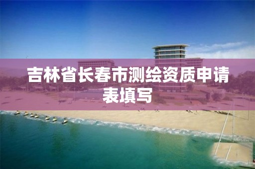 吉林省长春市测绘资质申请表填写