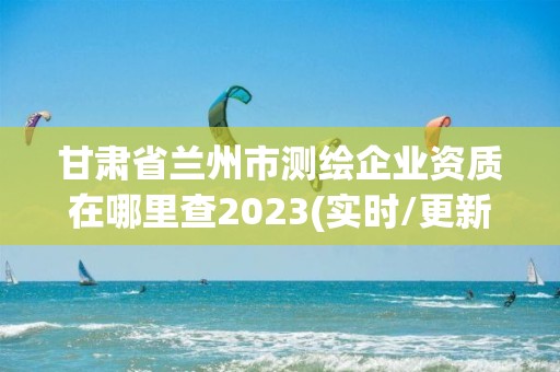 甘肃省兰州市测绘企业资质在哪里查2023(实时/更新中)