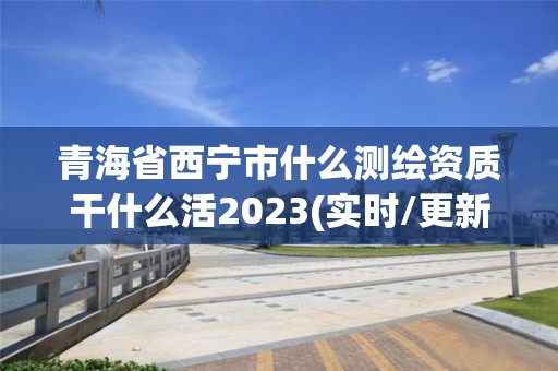 青海省西宁市什么测绘资质干什么活2023(实时/更新中)