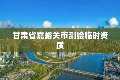 甘肃省嘉峪关市测绘临时资质