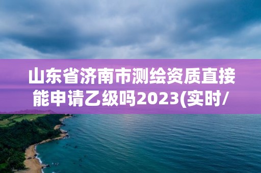 山东省济南市测绘资质直接能申请乙级吗2023(实时/更新中)