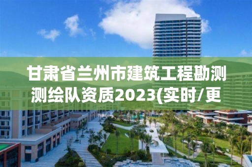 甘肃省兰州市建筑工程勘测测绘队资质2023(实时/更新中)