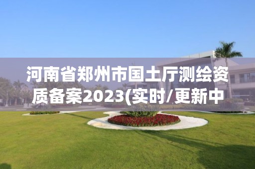 河南省郑州市国土厅测绘资质备案2023(实时/更新中)