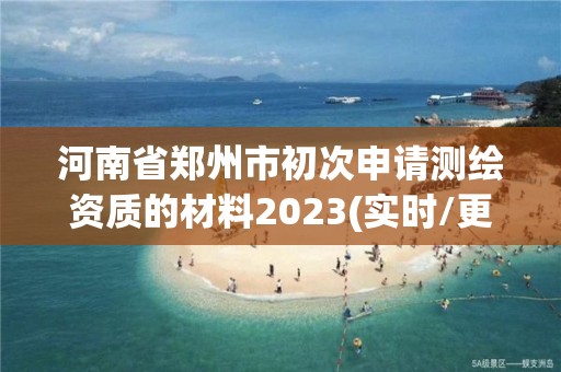 河南省郑州市初次申请测绘资质的材料2023(实时/更新中)