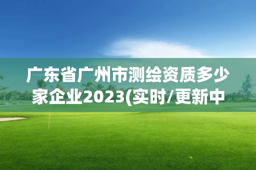 广东省广州市测绘资质多少家企业2023(实时/更新中)