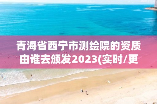 青海省西宁市测绘院的资质由谁去颁发2023(实时/更新中)