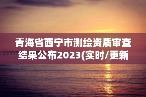 青海省西宁市测绘资质审查结果公布2023(实时/更新中) 青海省西宁市测绘资质审查结果公布2023(实时/更新中)