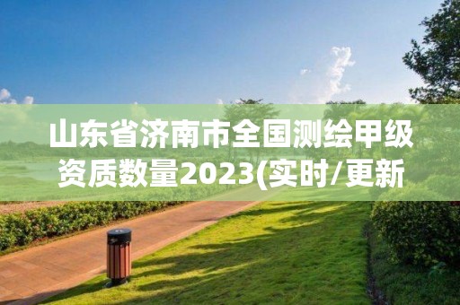 山东省济南市全国测绘甲级资质数量2023(实时/更新中)