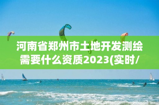 河南省郑州市土地开发测绘需要什么资质2023(实时/更新中)