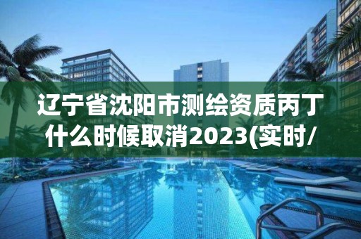 辽宁省沈阳市测绘资质丙丁什么时候取消2023(实时/更新中)