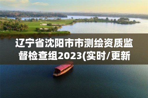 辽宁省沈阳市市测绘资质监督检查组2023(实时/更新中)