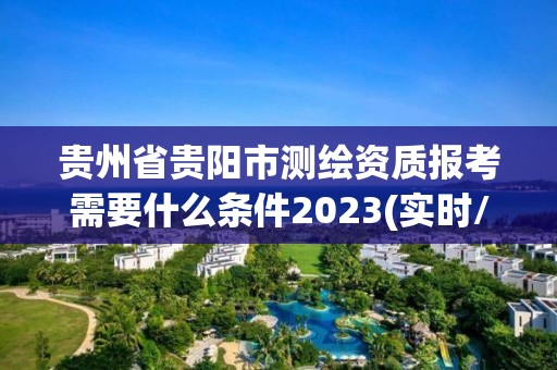 贵州省贵阳市测绘资质报考需要什么条件2023(实时/更新中)