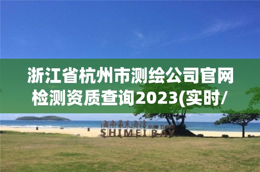 浙江省杭州市测绘公司官网检测资质查询2023(实时/更新中)