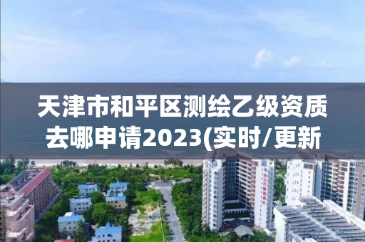 天津市和平区测绘乙级资质去哪申请2023(实时/更新中) 天津市和平区测绘乙级资质去哪申请2023(实时/更新中)