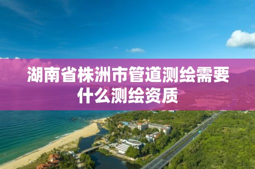 湖南省株洲市管道测绘需要什么测绘资质