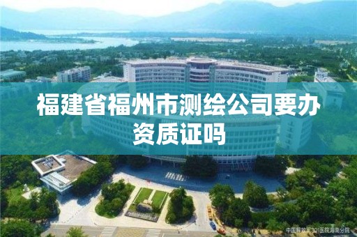 福建省福州市测绘公司要办资质证吗