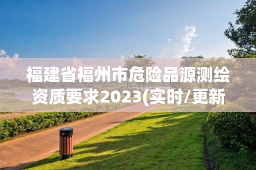 福建省福州市危险品源测绘资质要求2023(实时/更新中)