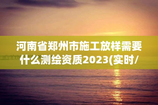 河南省郑州市施工放样需要什么测绘资质2023(实时/更新中)