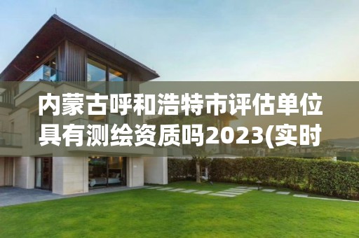 内蒙古呼和浩特市评估单位具有测绘资质吗2023(实时/更新中)