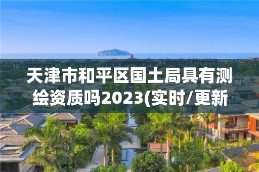 天津市和平区国土局具有测绘资质吗2023(实时/更新中)