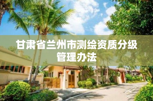 甘肃省兰州市测绘资质分级管理办法