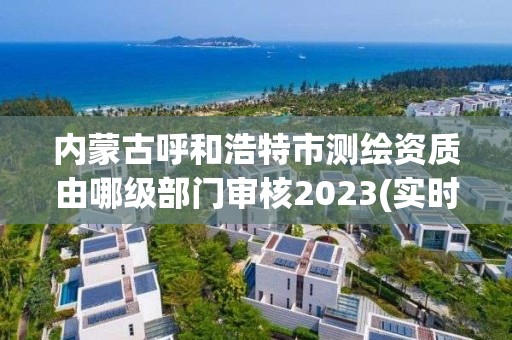 内蒙古呼和浩特市测绘资质由哪级部门审核2023(实时/更新中)