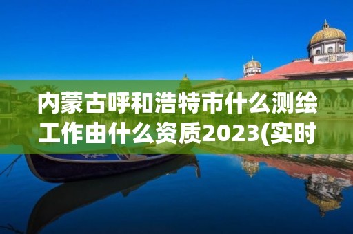 内蒙古呼和浩特市什么测绘工作由什么资质2023(实时/更新中)