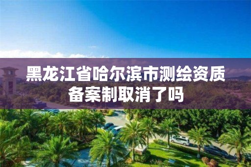 黑龙江省哈尔滨市测绘资质备案制取消了吗