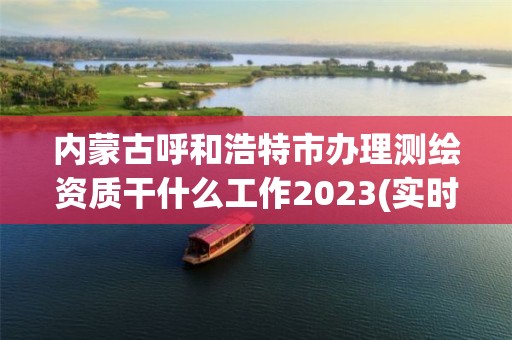 内蒙古呼和浩特市办理测绘资质干什么工作2023(实时/更新中)