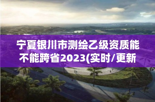 宁夏银川市测绘乙级资质能不能跨省2023(实时/更新中)