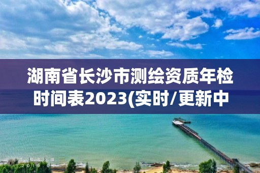 湖南省长沙市测绘资质年检时间表2023(实时/更新中)